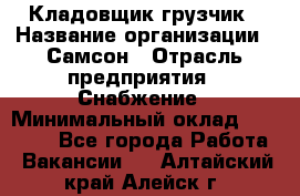 Кладовщик-грузчик › Название организации ­ Самсон › Отрасль предприятия ­ Снабжение › Минимальный оклад ­ 27 000 - Все города Работа » Вакансии   . Алтайский край,Алейск г.